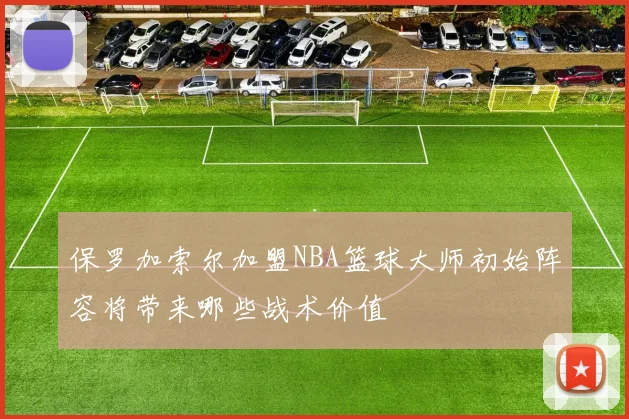 保罗加索尔加盟NBA篮球大师初始阵容将带来哪些战术价值