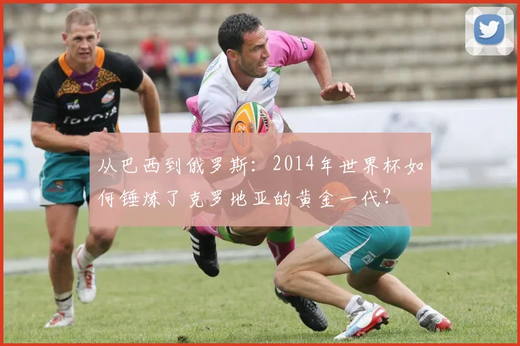 从巴西到俄罗斯：2014年世界杯如何锤炼了克罗地亚的黄金一代？