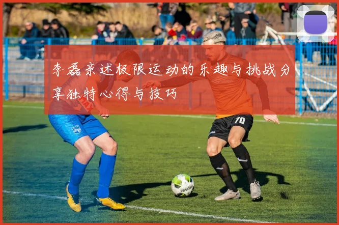 李磊亲述极限运动的乐趣与挑战分享独特心得与技巧