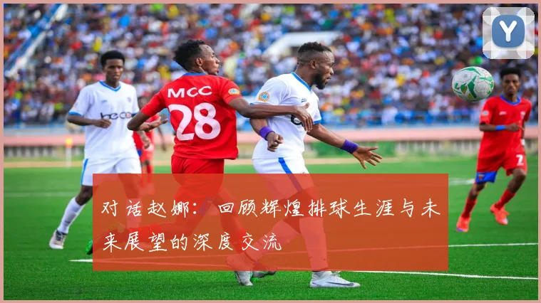 对话赵娜：回顾辉煌排球生涯与未来展望的深度交流
