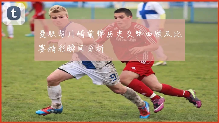 曼联与川崎前锋历史交锋回顾及比赛精彩瞬间分析