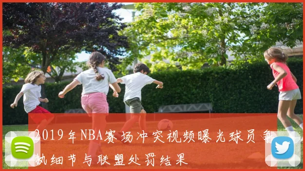 2019年NBA赛场冲突视频曝光球员争执细节与联盟处罚结果