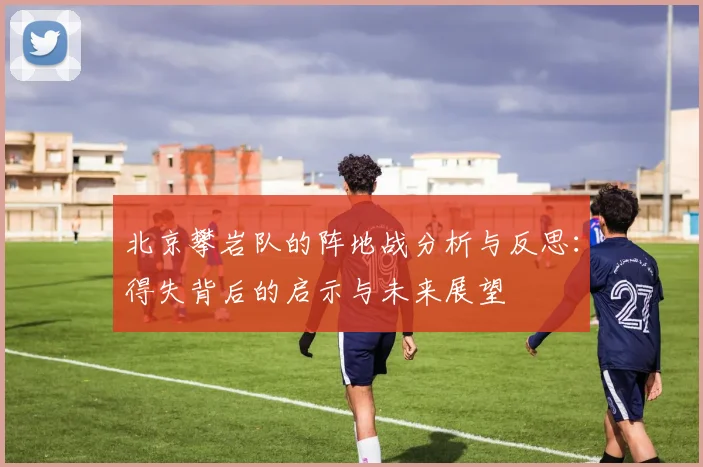 北京攀岩队的阵地战分析与反思：得失背后的启示与未来展望