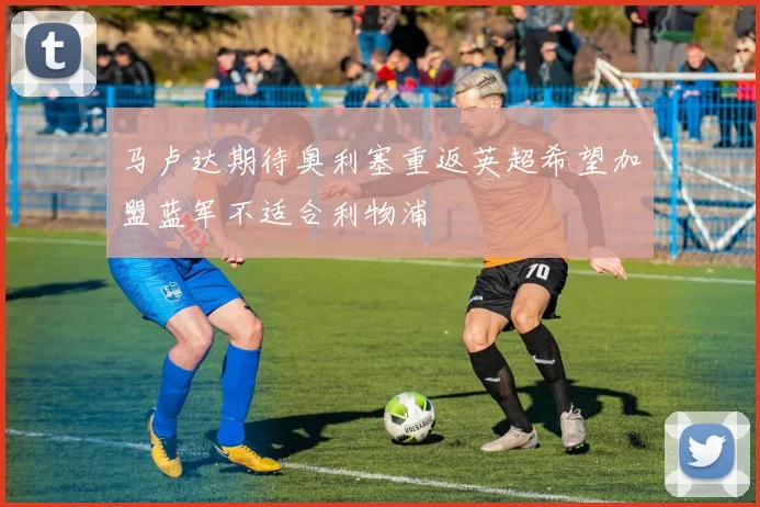 马卢达期待奥利塞重返英超希望加盟蓝军不适合利物浦
