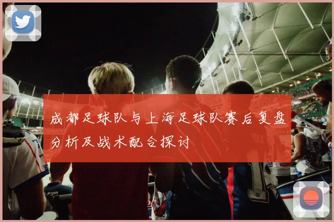 成都足球队与上海足球队赛后复盘分析及战术配合探讨