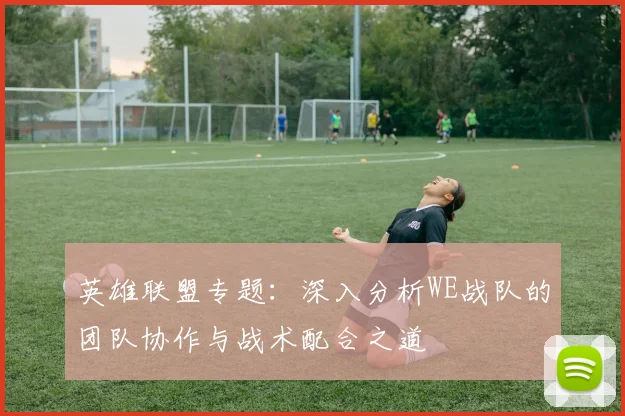 英雄联盟专题：深入分析WE战队的团队协作与战术配合之道