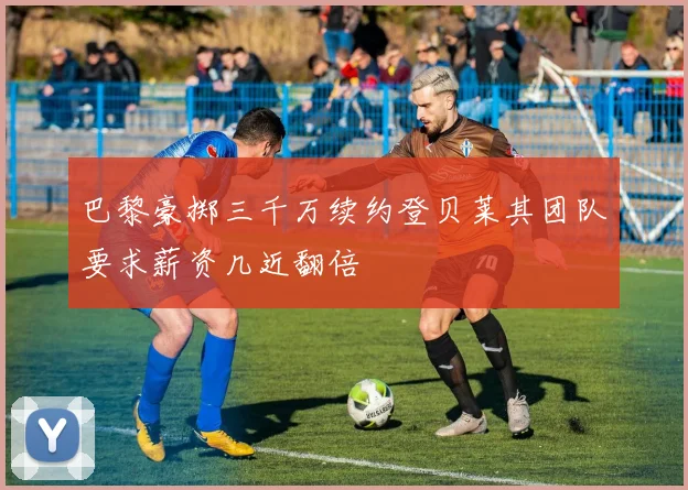 巴黎豪掷三千万续约登贝莱其团队要求薪资几近翻倍
