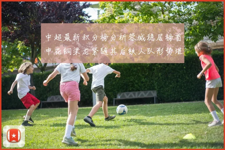 中超最新积分榜分析蓉城稳居榜首申花铜梁龙紧随其后铁人队形势堪忧