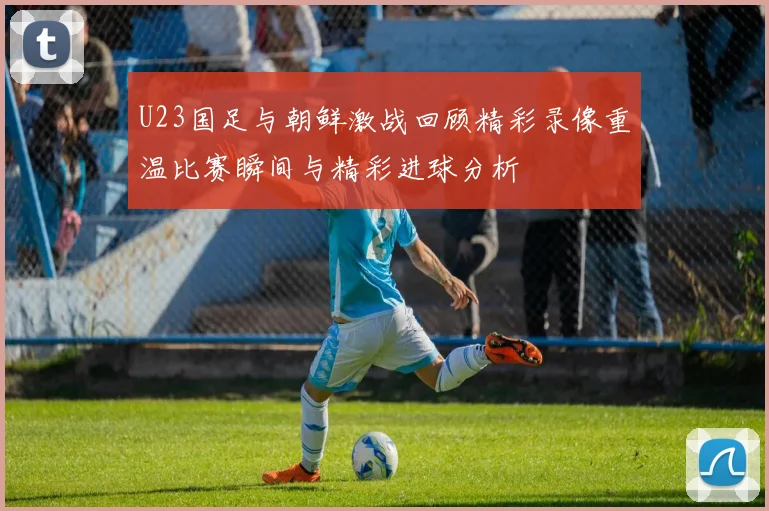 U23国足与朝鲜激战回顾精彩录像重温比赛瞬间与精彩进球分析