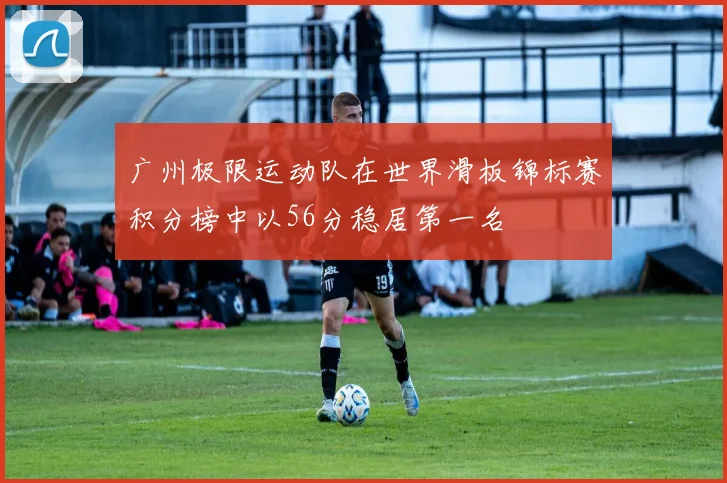 广州极限运动队在世界滑板锦标赛积分榜中以56分稳居第一名